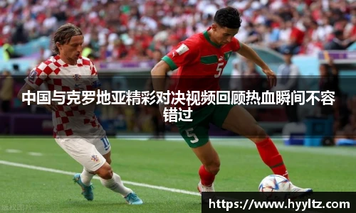 中国与克罗地亚精彩对决视频回顾热血瞬间不容错过