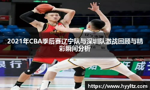 2021年CBA季后赛辽宁队与深圳队激战回顾与精彩瞬间分析