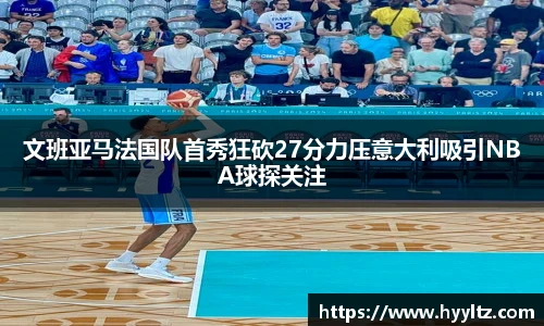 文班亚马法国队首秀狂砍27分力压意大利吸引NBA球探关注