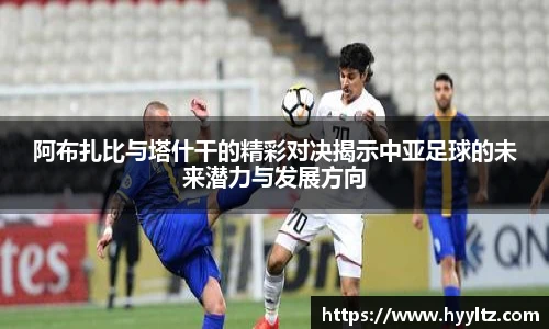 阿布扎比与塔什干的精彩对决揭示中亚足球的未来潜力与发展方向